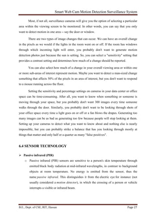 Smart Web Cam Motion Detection Surveillance System
B.E., Dept. of CSE, RIT, Hassan Page 27
Most, if not all, surveillance cameras will give you the option of selecting a particular
area within the viewing screen to be monitored. In other words, you can say that you only
want to detect motion in one area -- say the door or window.
There are two types of image changes that can occur. We can have an overall change
in the pixels as we would if the lights in the room went on or off. If the room has windows
through which incoming light will enter, you probably don't want to generate motion
detection photos just because the sun is setting. So, you can select a "sensitivity" setting that
provides a contrast setting and determines how much of a change should be reported.
You can also select how much of a change in your overall viewing area or within one
or more sub-areas of interest represent motion. Maybe you want to detect a man-sized change
something that affects 50% of the pixels in an area of interest, but you don't want to respond
to a mouse running across the floor.
Setting the sensitivity and percentage settings on cameras in your data center or office
space can be time-consuming. After all, you want to know when something or someone is
moving through your space, but you probably don't want 300 images every time someone
walks through the door. Similarly, you probably don't want to be looking through shots of
your office space every time a light goes on or off or a fan blows the drapes. Generating too
many images can be as bad as generating too few because people will stop looking at them.
Setting up your cameras to detect what you want to know about and nothing else is nearly
impossible, but you can probably strike a balance that has you looking through mostly at
things that matter and only half or a quarter as many "false positives".
6.4 SENSOR TECHNOLOGY
 Passive infrared (PIR)
o Passive infrared (PIR) sensors are sensitive to a person's skin temperature through
emitted black body radiation at mid-infrared wavelengths, in contrast to background
objects at room temperature. No energy is emitted from the sensor, thus the
name passive infrared. This distinguishes it from the electric eye for instance (not
usually considered a motion detector), in which the crossing of a person or vehicle
interrupts a visible or infrared beam.
 