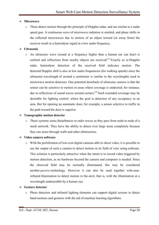 Smart Web Cam Motion Detection Surveillance System
B.E., Dept. of CSE, RIT, Hassan Page 28
 Microwave
o These detect motion through the principle of Doppler radar, and are similar to a radar
speed gun. A continuous wave of microwave radiation is emitted, and phase shifts in
the reflected microwaves due to motion of an object toward (or away from) the
receiver result in a heterodyne signal at a low audio frequency.
 Ultrasonic
o An ultrasonic wave (sound at a frequency higher than a human ear can hear) is
emitted and reflections from nearby objects are received.[1]
Exactly as in Doppler
radar, heterodyne detection of the received field indicates motion. The
detected Doppler shift is also at low audio frequencies (for walking speeds) since the
ultrasonic wavelength of around a centimeter is similar to the wavelengths used in
microwave motion detectors. One potential drawback of ultrasonic sensors is that the
sensor can be sensitive to motion in areas where coverage is undesired, for instance,
due to reflections of sound waves around corners.[2]
Such extended coverage may be
desirable for lighting control, where the goal is detection of any occupancy in an
area. But for opening an automatic door, for example, a sensor selective to traffic in
the path toward the door is superior.
 Tomographic motion detector
o These systems sense disturbances to radio waves as they pass from node to node of a
mesh network. They have the ability to detect over large areas completely because
they can sense through walls and other obstructions.
 Video camera software
o With the proliferation of low-cost digital cameras able to shoot video, it is possible to
use the output of such a camera to detect motion in its field of view using software.
This solution is particularly attractive when the intent is to record video triggered by
motion detection, as no hardware beyond the camera and computer is needed. Since
the observed field may be normally illuminated, this may be considered
another passive technology. However it can also be used together with near-
infrared illumination to detect motion in the dark, that is, with the illumination at a
wavelength undetectable by a human eye.
 Gesture detector
o Photo detectors and infrared lighting elements can support digital screens to detect
hand motions and gestures with the aid of machine learning algorithms.
 