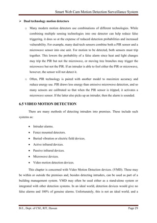 Smart Web Cam Motion Detection Surveillance System
B.E., Dept. of CSE, RIT, Hassan Page 29
 Dual technology motion detectors
o Many modern motion detectors use combinations of different technologies. While
combining multiple sensing technologies into one detector can help reduce false
triggering, it does so at the expense of reduced detection probabilities and increased
vulnerability. For example, many dual-tech sensors combine both a PIR sensor and a
microwave sensor into one unit. For motion to be detected, both sensors must trip
together. This lowers the probability of a false alarm since heat and light changes
may trip the PIR but not the microwave, or moving tree branches may trigger the
microwave but not the PIR. If an intruder is able to fool either the PIR or microwave,
however, the sensor will not detect it.
o Often, PIR technology is paired with another model to maximize accuracy and
reduce energy use. PIR draws less energy than emissive microwave detection, and so
many sensors are calibrated so that when the PIR sensor is tripped, it activates a
microwave sensor. If the latter also picks up an intruder, then the alarm is sounded.
6.5 VIDEO MOTION DETECTION
There are many methods of detecting intruders into premises. These include such
systems as:
• Intruder alarms.
• Fence mounted detectors.
• Buried vibration or electric field devices.
• Active infrared devices.
• Passive infrared devices.
• Microwave devices.
• Video motion detection devices.
This chapter is concerned with Video Motion Detection devices. (VMD). These may
be within or outside the premises and, besides detecting intruders, can be used as part of a
building management system. VMD may often be used either as a stand-alone system or
integrated with other detection systems. In an ideal world, detection devices would give no
false alarms and 100% of genuine alarms. Unfortunately, this is not an ideal world, and a
 
