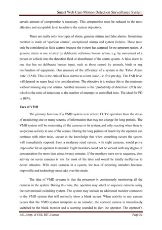 Smart Web Cam Motion Detection Surveillance System
B.E., Dept. of CSE, RIT, Hassan Page 30
certain amount of compromise is necessary. This compromise must be reduced to the most
effective and acceptable level to achieve the system objectives.
There are really only two types of alarm, genuine alarms and false alarms. Sometimes
mention is made of ‘spurious alarms’, unexplained alarms and system failures. These must
only be considered as false alarms because the system has alarmed for no apparent reason. A
genuine alarm is one created by deliberate nefarious human action, e.g. by movement of a
person or vehicle into the detection field or disturbance of the alarm system. A false alarm is
one that has no deliberate human input, such as those caused by animals, birds or any
malfunction of equipment. One measure of the efficiency of a system is the ‘False Alarm
Rate’ (FAR). This is the ratio of false alarms to a time scale, i.e. five per day. The FAR level
will depend on many local site considerations. The objective is to reduce this to the minimum
without missing any real alarms. Another measure is the ‘probability of detection’ (PD) rate,
which is the ratio of detections to the number of attempts in controlled tests. The ideal for PD
is 100%.
Uses of VMD
The primary function of a VMD system is to relieve CCTV operators from the stress
of monitoring one or many screens of information that may not change for long periods. The
VMD system will be monitoring all the cameras in its system, and only reacting when there is
suspicious activity in one of the scenes. During the long periods of inactivity the operator can
continue with other tasks, secure in the knowledge that when something occurs the system
will immediately respond. Even a moderate sized system, with eight cameras, would prove
impossible for an operator to monitor. Eight monitors could not be viewed with any degree of
concentration for more than about twenty minutes. If the monitors were set to sequence, then
activity on seven cameras is lost for most of the time and would be totally ineffective to
detect intruders. With more cameras in a system, the task of detecting intruders becomes
impossible and technology must take over the strain.
The idea of VMD systems is that the processor is continuously monitoring all the
cameras in the system. During this time, the, operator may select or sequence cameras using
the conventional switching system. The system may include an additional monitor connected
to the VMD system that will normally show a blank screen. When activity in any camera
occurs that the VMD system interprets as an intruder, the alarmed camera is immediately
switched to the blank monitor and a warning sounded to alert the operator. The operator’s
 