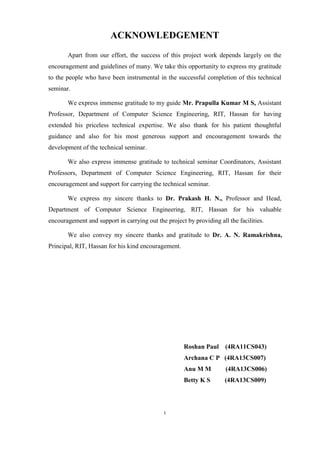 i
ACKNOWLEDGEMENT
Apart from our effort, the success of this project work depends largely on the
encouragement and guidelines of many. We take this opportunity to express my gratitude
to the people who have been instrumental in the successful completion of this technical
seminar.
We express immense gratitude to my guide Mr. Prapulla Kumar M S, Assistant
Professor, Department of Computer Science Engineering, RIT, Hassan for having
extended his priceless technical expertise. We also thank for his patient thoughtful
guidance and also for his most generous support and encouragement towards the
development of the technical seminar.
We also express immense gratitude to technical seminar Coordinators, Assistant
Professors, Department of Computer Science Engineering, RIT, Hassan for their
encouragement and support for carrying the technical seminar.
We express my sincere thanks to Dr. Prakash H. N., Professor and Head,
Department of Computer Science Engineering, RIT, Hassan for his valuable
encouragement and support in carrying out the project by providing all the facilities.
We also convey my sincere thanks and gratitude to Dr. A. N. Ramakrishna,
Principal, RIT, Hassan for his kind encouragement.
Roshan Paul (4RA11CS043)
Archana C P (4RA13CS007)
Anu M M (4RA13CS006)
Betty K S (4RA13CS009)
 