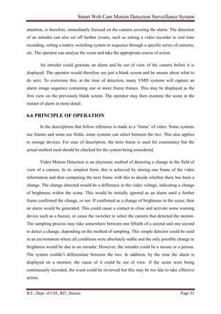 Smart Web Cam Motion Detection Surveillance System
B.E., Dept. of CSE, RIT, Hassan Page 31
attention, is therefore, immediately focused on the camera covering the alarm. The detection
of an intruder can also set off further events, such as setting a video recorder to real time
recording, setting a matrix switching system to sequence through a specific series of cameras,
etc. The operator can analyse the scene and take the appropriate course of action.
An intruder could generate an alarm and be out of view of the camera before it is
displayed. The operator would therefore see just a blank screen and be unsure about what to
do next. To overcome this, at the time of detection, many VMD systems will capture an
alarm image sequence containing one or more freeze frames. This may be displayed as the
first view on the previously blank screen. The operator may then examine the scene at the
instant of alarm in more detail.
6.6 PRINCIPLE OF OPERATION
In the descriptions that follow reference is made to a ‘frame’ of video. Some systems
use frames and some use fields, some systems can select between the two. This also applies
to storage devices. For ease of description, the term frame is used for consistency but the
actual method used should be checked for the system being considered.
Video Motion Detection is an electronic method of detecting a change in the field of
view of a camera. In its simplest form, this is achieved by storing one frame of the video
information and then comparing the next frame with this to decide whether there has been a
change. The change detected would be a difference in the video voltage, indicating a change
of brightness within the scene. This would be initially ignored as an alarm until a further
frame confirmed the change, or not. If confirmed as a change of brightness in the scene, then
an alarm would be generated. This could cause a contact to close and activate some warning
device such as a buzzer, or cause the switcher to select the camera that detected the motion.
The sampling process may take somewhere between one fiftieth of a second and one second
to detect a change, depending on the method of sampling. This simple detector could be used
in an environment where all conditions were absolutely stable and the only possible change in
brightness would be due to an intruder. However, the intruder could be a mouse or a person.
The system couldn’t differentiate between the two. In addition, by the time the alarm is
displayed on a monitor, the cause of it could be out of view. If the scene were being
continuously recorded, the event could be reviewed but this may be too late to take effective
action.
 