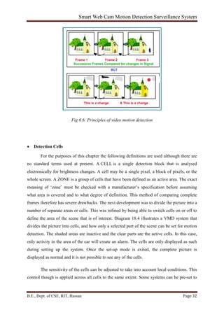 Smart Web Cam Motion Detection Surveillance System
B.E., Dept. of CSE, RIT, Hassan Page 32
Fig 6.6: Principles of video motion detection
• Detection Cells
For the purposes of this chapter the following definitions are used although there are
no standard terms used at present. A CELL is a single detection block that is analysed
electronically for brightness changes. A cell may be a single pixel, a block of pixels, or the
whole screen. A ZONE is a group of cells that have been defined as an active area. The exact
meaning of ‘zone’ must be checked with a manufacturer’s specification before assuming
what area is covered and to what degree of definition. This method of comparing complete
frames therefore has severe drawbacks. The next development was to divide the picture into a
number of separate areas or cells. This was refined by being able to switch cells on or off to
define the area of the scene that is of interest. Diagram 18.4 illustrates a VMD system that
divides the picture into cells, and how only a selected part of the scene can be set for motion
detection. The shaded areas are inactive and the clear parts are the active cells. In this case,
only activity in the area of the car will create an alarm. The cells are only displayed as such
during setting up the system. Once the set-up mode is exited, the complete picture is
displayed as normal and it is not possible to see any of the cells.
The sensitivity of the cells can be adjusted to take into account local conditions. This
control though is applied across all cells to the same extent. Some systems can be pre-set to
 