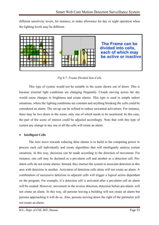 Smart Web Cam Motion Detection Surveillance System
B.E., Dept. of CSE, RIT, Hassan Page 33
different sensitivity levels, for instance, to make allowance for day or night operation when
the lighting levels may be different.
Fig 6.7: Frame Divided Into Cells
This type of system would not be suitable in the scene shown out of doors. This is
because external light conditions are changing frequently. Clouds moving across the sky
would cause changes in brightness and create alarms. This type is used in simple indoor
situations, where the lighting conditions are constant and anything breaking the cells could be
considered an alarm. The set-up can be refined to reduce unwanted activations. For instance,
there may be two doors in the scene, only one of which needs to be monitored. In this case,
the part of the scene of interest could be adjusted accordingly. Note that with this type of
system any change in any one or all the cells will create an alarm.
• Intelligent Cells
The next move towards reducing false alarms is to build in the computing power to
process each cell individually and create algorithms that will intelligently analyse certain
situations. In this way, decisions can be made according to the direction of movement. For
instance, one cell may be declared as a pre-alarm cell and another as a detection cell. Pre-
alarm cells do not create alarms. Instead, they instruct the system to associate detection in this
area with detection in another. Activation of detection cells alone will not create an alarm. A
combination of successive detection in adjacent cells will trigger a logical action dependant
on the program. For example, if a detection cell is activated after a pre-alarm cell an alarm
will be created. However, movement in the reverse direction, detection before pre-alarm, will
not create an alarm. In this way, all persons leaving a building will not create an alarm but
persons approaching it will do so. Also, persons moving down the right of the perimeter will
not create an alarm.
 