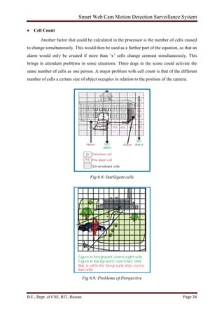 Smart Web Cam Motion Detection Surveillance System
B.E., Dept. of CSE, RIT, Hassan Page 34
• Cell Count
Another factor that could be calculated in the processor is the number of cells caused
to change simultaneously. This would then be used as a further part of the equation, so that an
alarm would only be created if more than ‘x’ cells change contrast simultaneously. This
brings in attendant problems in some situations. Three dogs in the scene could activate the
same number of cells as one person. A major problem with cell count is that of the different
number of cells a certain size of object occupies in relation to the position of the camera.
Fig 6.8: Intelligent cells
Fig 6.9: Problems of Perspective
 