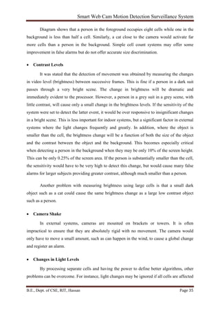 Smart Web Cam Motion Detection Surveillance System
B.E., Dept. of CSE, RIT, Hassan Page 35
Diagram shows that a person in the foreground occupies eight cells while one in the
background is less than half a cell. Similarly, a cat close to the camera would activate far
more cells than a person in the background. Simple cell count systems may offer some
improvement in false alarms but do not offer accurate size discrimination.
• Contrast Levels
It was stated that the detection of movement was obtained by measuring the changes
in video level (brightness) between successive frames. This is fine if a person in a dark suit
passes through a very bright scene. The change in brightness will be dramatic and
immediately evident to the processor. However, a person in a grey suit in a grey scene, with
little contrast, will cause only a small change in the brightness levels. If the sensitivity of the
system were set to detect the latter event, it would be over responsive to insignificant changes
in a bright scene. This is less important for indoor systems, but a significant factor in external
systems where the light changes frequently and greatly. In addition, where the object is
smaller than the cell, the brightness change will be a function of both the size of the object
and the contrast between the object and the background. This becomes especially critical
when detecting a person in the background when they may be only 10% of the screen height.
This can be only 0.25% of the screen area. If the person is substantially smaller than the cell,
the sensitivity would have to be very high to detect this change, but would cause many false
alarms for larger subjects providing greater contrast, although much smaller than a person.
Another problem with measuring brightness using large cells is that a small dark
object such as a cat could cause the same brightness change as a large low contrast object
such as a person.
• Camera Shake
In external systems, cameras are mounted on brackets or towers. It is often
impractical to ensure that they are absolutely rigid with no movement. The camera would
only have to move a small amount, such as can happen in the wind, to cause a global change
and register an alarm.
• Changes in Light Levels
By processing separate cells and having the power to define better algorithms, other
problems can be overcome. For instance, light changes may be ignored if all cells are affected
 