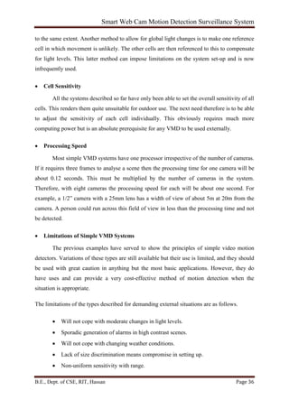 Smart Web Cam Motion Detection Surveillance System
B.E., Dept. of CSE, RIT, Hassan Page 36
to the same extent. Another method to allow for global light changes is to make one reference
cell in which movement is unlikely. The other cells are then referenced to this to compensate
for light levels. This latter method can impose limitations on the system set-up and is now
infrequently used.
• Cell Sensitivity
All the systems described so far have only been able to set the overall sensitivity of all
cells. This renders them quite unsuitable for outdoor use. The next need therefore is to be able
to adjust the sensitivity of each cell individually. This obviously requires much more
computing power but is an absolute prerequisite for any VMD to be used externally.
• Processing Speed
Most simple VMD systems have one processor irrespective of the number of cameras.
If it requires three frames to analyse a scene then the processing time for one camera will be
about 0.12 seconds. This must be multiplied by the number of cameras in the system.
Therefore, with eight cameras the processing speed for each will be about one second. For
example, a 1/2” camera with a 25mm lens has a width of view of about 5m at 20m from the
camera. A person could run across this field of view in less than the processing time and not
be detected.
• Limitations of Simple VMD Systems
The previous examples have served to show the principles of simple video motion
detectors. Variations of these types are still available but their use is limited, and they should
be used with great caution in anything but the most basic applications. However, they do
have uses and can provide a very cost-effective method of motion detection when the
situation is appropriate.
The limitations of the types described for demanding external situations are as follows.
• Will not cope with moderate changes in light levels.
• Sporadic generation of alarms in high contrast scenes.
• Will not cope with changing weather conditions.
• Lack of size discrimination means compromise in setting up.
• Non-uniform sensitivity with range.
 