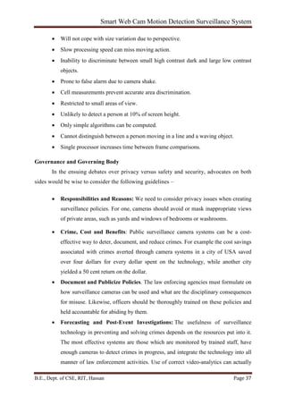 Smart Web Cam Motion Detection Surveillance System
B.E., Dept. of CSE, RIT, Hassan Page 37
• Will not cope with size variation due to perspective.
• Slow processing speed can miss moving action.
• Inability to discriminate between small high contrast dark and large low contrast
objects.
• Prone to false alarm due to camera shake.
• Cell measurements prevent accurate area discrimination.
• Restricted to small areas of view.
• Unlikely to detect a person at 10% of screen height.
• Only simple algorithms can be computed.
• Cannot distinguish between a person moving in a line and a waving object.
• Single processor increases time between frame comparisons.
Governance and Governing Body
In the ensuing debates over privacy versus safety and security, advocates on both
sides would be wise to consider the following guidelines –
• Responsibilities and Reasons: We need to consider privacy issues when creating
surveillance policies. For one, cameras should avoid or mask inappropriate views
of private areas, such as yards and windows of bedrooms or washrooms.
• Crime, Cost and Benefits: Public surveillance camera systems can be a cost-
effective way to deter, document, and reduce crimes. For example the cost savings
associated with crimes averted through camera systems in a city of USA saved
over four dollars for every dollar spent on the technology, while another city
yielded a 50 cent return on the dollar.
• Document and Publicize Policies. The law enforcing agencies must formulate on
how surveillance cameras can be used and what are the disciplinary consequences
for misuse. Likewise, officers should be thoroughly trained on these policies and
held accountable for abiding by them.
• Forecasting and Post-Event Investigations: The usefulness of surveillance
technology in preventing and solving crimes depends on the resources put into it.
The most effective systems are those which are monitored by trained staff, have
enough cameras to detect crimes in progress, and integrate the technology into all
manner of law enforcement activities. Use of correct video-analytics can actually
 