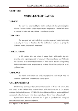 Smart Web Cam Motion Detection Surveillance System
B.E., Dept. of CSE, RIT, Hassan Page 39
CHAPTER 7
MODULE SPECIFICATION
7.1 LOGIN
The users who are created by the master can login into the system using this
module. The user will have to enter their username and password. The GUI has boxes
to enter the username and password and a login button to login.
7.2 SIGN UP
The username and password of the respective users are created using this
module by the master or the admin. For this module there are boxes to specify the
username, his/her password and other details.
7.3 MONITORING
In this module, when the system is started then it will monitor an area,
according to the capturing capacity of camera, it will compare frames and if it founds
any variations in the frame when compared to other frames, then the corresponding
frame will be saved to the computer and at the same time a sms will be send to the
registered user.
7.4 LOGOUT
The master or the admin user for exiting application when the job done, we
providing logout button. This are secure exiting option.
7.5HARDWARE SETUP
The first stage is setting up the system of which consists of PC and web camera. The
web camera is only operable with the web camera driver installed in the PC.Our Project
recognize the installed Hardware (WEB CAM), It provides control for the setting facilities of
camera such as Resolution, size of the frame in pixels, and Rate of frame to be captured.
System capture the view at particular rate of speed as specified at the settings of
camera.Captured image is stored temporarily.
 