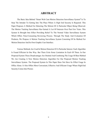 ii
ABSTRACT
The Basic Idea Behind “Smart Web Cam Motion Detection Surveillance System” Is To
Stop The Intruder To Getting Into The Place Where A High End Security Is Required. This
Paper Proposes A Method For Detecting The Motion Of A Particular Object Being Observed.
The Motion Tracking Surveillance Has Gained A Lot Of Interests Over Past Few Years. This
System Is Brought Into Effect Providing Relief To The Normal Video Surveillance System
Which Offers Time-Consuming Reviewing Process. Through The Study And Evaluation Of
Products, We Propose A Motion Tracking Surveillance System Consisting Of Its Method For
Motion Detection And Its Own Graphic User Interface.
Various Methods Are Used In Motion Detection Of A Particular Interest. Each Algorithm
Is Found Efficient In One Way. But There Exits Some Limitation In Each Of Them. In Our
Proposed System Those Disadvantages Are Omitted And Combining The Usage Of Best Method
We Are Creating A New Motion Detection Algorithm For Our Proposed Motion Tracking
Surveillance System. The Proposed System In This Paper Does Not Have Its Effect Usage In
Office Alone. It Also Offers More Convenient, Effective And Efficient Usage Where High-End
Security Comes Into Picture.
 