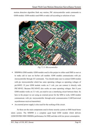 Smart Web Cam Motion Detection Surveillance System
B.E., Dept. of CSE, RIT, Hassan Page 41
motion detection algorithm finds any motion, PIC microcontroller sends commands to
GSM module. GSM module send SMS or make call according to selection of user.
Fig 7.5.3: Microcontroller
 SIM900A GSM module: GSM module used in this project to either send SMS to user or
to make call to user on his/her cell number. GSM module communicates with pic
microcontroller through AT commands. You should make sure to connect GSM module
with pic microcontroller which has same operating voltages as operating voltages of
pic18f452. If your GSM module works on 5 volt, you can connect it directly with
PIC18F452. Because PIC18F452 also works on same operating voltages. But if your
GSM module works on 3.3 volt, you need to use a interfacing circuit between them. So
here in the project we are using an external power for the SIM to work, GSM module
communicate with pic microcontroller through serial communication UART(universal
asynchronous receiver/transmitter).
 An external power supply is also used for the working of the circuit.
So these are the main components used in home security system or SMS based home
alarm system. The SIM900 is a complete quad band GSM module which delivers
GSM/850/900/1800/1900MHz performance for SMS and data with low power consumption.
 
