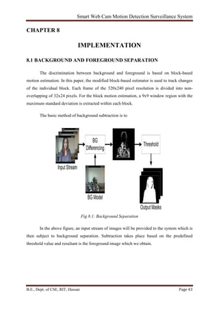 Smart Web Cam Motion Detection Surveillance System
B.E., Dept. of CSE, RIT, Hassan Page 43
CHAPTER 8
IMPLEMENTATION
8.1 BACKGROUND AND FOREGROUND SEPARATION
The discrimination between background and foreground is based on block-based
motion estimation. In this paper, the modified block-based estimator is used to track changes
of the individual block. Each frame of the 320x240 pixel resolution is divided into non-
overlapping of 32x24 pixels. For the block motion estimation, a 9x9 window region with the
maximum standard deviation is extracted within each block.
The basic method of background subtraction is to
Fig 8.1: Background Separation
In the above figure, an input stream of images will be provided to the system which is
then subject to background separation. Subtraction takes place based on the predefined
threshold value and resultant is the foreground image which we obtain.
 