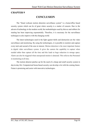 Smart Web Cam Motion Detection Surveillance System
B.E., Dept. of CSE, RIT, Hassan Page 44
CHAPTER 9
CONCLUSION
The “Smart webcam motion detection surveillance system” is a home/office based
security system which can be of great where security is a matter of concern. Due to the
advent of technology in the modern world, the methodologies used by thieves and robbers for
stealing has been improving exponentially. Therefore, it is necessary for the surveillance
techniques to also improve with the changing world.
The latest technologies used in the fight against thefts and destruction are the video
surveillance and monitoring. By using the technologies, it is possible to monitor and capture
every inch and second of the area in interest. Motion detection is the most important feature
in digital video surveillance system. It gives the camera the capability to capture when
needed rather than capture all the time and this leads to huge reduction in storage space.
Alarm can also be triggered when unexpected motion is detected. This relieves the Personnel
in monitoring at all time.
The motion detector patches up for the need of a cheap and small security system in
day-to-day life. Computerized home-based security can develop a lot with the coming future.
Future is promising and easier with innovative technologies.
 