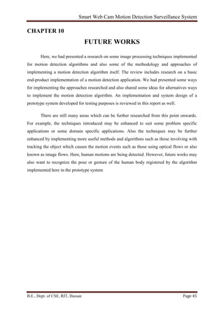 Smart Web Cam Motion Detection Surveillance System
B.E., Dept. of CSE, RIT, Hassan Page 45
CHAPTER 10
FUTURE WORKS
Here, we had presented a research on some image processing techniques implemented
for motion detection algorithms and also some of the methodology and approaches of
implementing a motion detection algorithm itself. The review includes research on a basic
end-product implementation of a motion detection application. We had presented some ways
for implementing the approaches researched and also shared some ideas for alternatives ways
to implement the motion detection algorithm. An implementation and system design of a
prototype system developed for testing purposes is reviewed in this report as well.
There are still many areas which can be further researched from this point onwards.
For example, the techniques introduced may be enhanced to suit some problem specific
applications or some domain specific applications. Also the techniques may be further
enhanced by implementing more useful methods and algorithms such as those involving with
tracking the object which causes the motion events such as those using optical flows or also
known as image flows. Here, human motions are being detected. However, future works may
also want to recognize the pose or gesture of the human body registered by the algorithm
implemented here in the prototype system
 