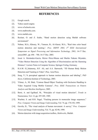 Smart Web Cam Motion Detection Surveillance System
B.E., Dept. of CSE, RIT, Hassan Page 46
REFERENCES
[1]. Google search.
[2]. Yahoo search engine.
[3]. www.w3schools.com.
[4]. www.mathworks.com.
[5]. www.matlab.com.
[6]. Rozinet, O. and Z. Szabo, “Hand motion detection using Matlab software
environment”.
[7]. Nehme, M.A.; Khoury, W.; Yameen, B.; Al-Alaoui, M.A., “Real time color based
motion detection and tracking”, Proc. ISSPIT 2003, 3rd
IEEE International
Symposium on Signal Processing and Information Technology, 2003, 14-17 Dec.
sensor2003 , pp. 696 – 700, 14-17 Dec. 2003.
[8]. Josué A. Hernández-García, Héctor Pérez-Meana and Mariko Nakano Miyatake,
“Video Motion Detection Using the Algorithm of Discrimination and the Hamming
Distance”, Lecture Notes in Computer Science, Springer-Verlag, Germany.
[9]. H.A.M. El_Salamony, H.F. Ali, and A.A. Darweesh, “3D Human Body Motion
Detection and Tracking in Video”, Proc. Acta Press.
[10]. Song, Y.,“A perceptual approach to human motion detection and labeling”, PhD
thesis, California Institute of Technology, 2003.
[11]. Yilmaz, A., M. Shah, “Contour Based Object Tracking with Occlusion Handling in
Video Acquired Using Mobile Cameras”, Proc. IEEE Transactions on Pattern
Analysis and Machine Intelligence, 2005.
[12]. Borst, A. and Egelhaaf, M., “Principles of visual motion detection”, Trends in
Neurocience, Vol. 12, pp. 297-305, 1989.
[13]. Wachter, S. and H.H. Nagel, “Tracking persons in monocular image sequences,”
Proc. Computer Vision and Image Understanding, Vol. 74, pp. 174-192, 1999.
[14]. Gavrila, D., “The visual analysis of human movement: A survey,” Proc. Computer
Vision and Image Understanding, Vol. 73, pp. 82-98, 1999.
[15]. Motion detection with image acquisition toolbox, Mathworks, Matlab.
 