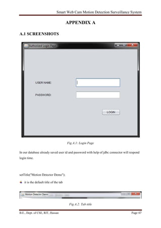 Smart Web Cam Motion Detection Surveillance System
B.E., Dept. of CSE, RIT, Hassan Page 47
APPENDIX A
A.1 SCREENSHOTS
Fig A.1: Login Page
In our database already saved user id and password with help of jdbc connector will respond
login time.
setTitle("Motion Detector Demo");
it is the default title of the tab
Fig A.2: Tab title
 