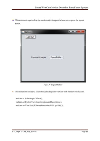 Smart Web Cam Motion Detection Surveillance System
B.E., Dept. of CSE, RIT, Hassan Page 48
This statement says to close the motion detection panel whenever we press the logout
button.
Fig A.3: Logout button
This statement is used to access the default system webcam with standard resolutions.
webcam = Webcam.getDefault();
webcam.setCustomViewSizes(nonStandardResolutions);
webcam.setViewSize(WebcamResolution.VGA.getSize());
 