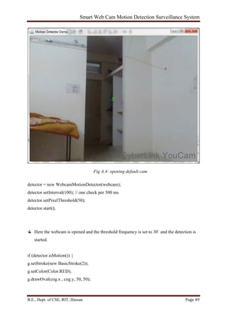 Smart Web Cam Motion Detection Surveillance System
B.E., Dept. of CSE, RIT, Hassan Page 49
Fig A.4: opening default cam
detector = new WebcamMotionDetector(webcam);
detector.setInterval(100); // one check per 500 ms
detector.setPixelThreshold(50);
detector.start();
Here the webcam is opened and the threshold frequency is set to 30` and the detection is
started.
if (detector.isMotion()) {
g.setStroke(new BasicStroke(2));
g.setColor(Color.RED);
g.drawOval(cog.x , cog.y, 50, 50);
 