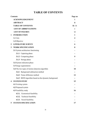 iii
TABLE OF CONTENTS
Contents Page no
ACKNOWLEDGEMENT i
ABSTRACT ii
TABLE OF CONTENTS iii - iv
LIST OF ABBREVIATIONS v
LIST OF FIGURES vi
1 INTRODUCTION
1.1 Aim
1.2 Objective
1
4
-
2 LITERATURE SURVEY 6
3 WORK SPECIFICATION
3.1 System architecture functioning
3.1.1 Capturing phase
3.1.2 Comparing phase
3.1.3 Storage phase
3.2 System indication phase
3.3 Image segmentation
3.4 The two types of motion detection algorithm
3.4.1 Background subtraction method
3.4.2 Frame difference method
3.4.3 BSFD algorithm based on the dynamic background
8
-
-
9
-
-
-
10
-
12
-
4 SYSTEM STUDY
4.1 Existing system
4.2 Proposed system
4.3 Feasibility study
4.3.1. Economical feasibility
4.3.2. Technical feasibility
4.3.3. Social feasibility
15
-
-
16
-
-
-
5 SYSTEM SPECIFICATION 17
 
