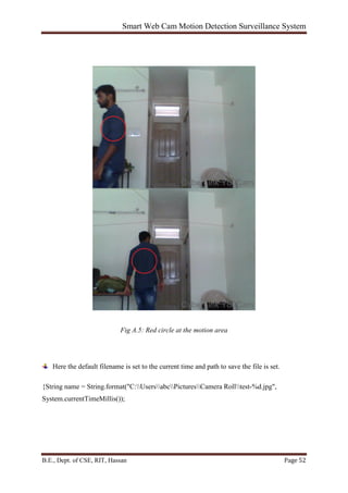 Smart Web Cam Motion Detection Surveillance System
B.E., Dept. of CSE, RIT, Hassan Page 52
Fig A.5: Red circle at the motion area
Here the default filename is set to the current time and path to save the file is set.
{String name = String.format("C:UsersabcPicturesCamera Rolltest-%d.jpg",
System.currentTimeMillis());
 