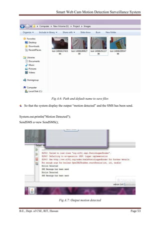 Smart Web Cam Motion Detection Surveillance System
B.E., Dept. of CSE, RIT, Hassan Page 53
Fig A.6: Path and default name to save files
So that the system display the output “motion detected” and the SMS has been send.
System.out.println("Motion Detected");
SendSMS a=new SendSMS();
Fig A.7: Output motion detected
 