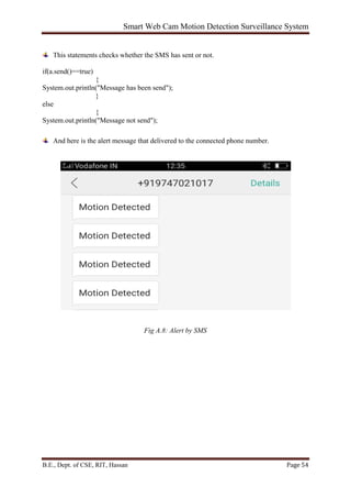 Smart Web Cam Motion Detection Surveillance System
B.E., Dept. of CSE, RIT, Hassan Page 54
This statements checks whether the SMS has sent or not.
if(a.send()==true)
{
System.out.println("Message has been send");
}
else
{
System.out.println("Message not send");
And here is the alert message that delivered to the connected phone number.
Fig A.8: Alert by SMS
 
