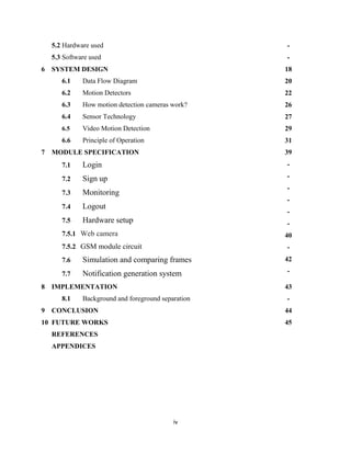 iv
5.2 Hardware used
5.3 Software used
-
-
6 SYSTEM DESIGN
6.1 Data Flow Diagram
6.2 Motion Detectors
6.3 How motion detection cameras work?
6.4 Sensor Technology
6.5 Video Motion Detection
6.6 Principle of Operation
18
20
22
26
27
29
31
7 MODULE SPECIFICATION
7.1 Login
7.2 Sign up
7.3 Monitoring
7.4 Logout
7.5 Hardware setup
7.5.1 Web camera
7.5.2 GSM module circuit
7.6 Simulation and comparing frames
7.7 Notification generation system
39
-
-
-
-
-
-
40
-
42
-
8 IMPLEMENTATION
8.1 Background and foreground separation
43
-
9 CONCLUSION 44
10 FUTURE WORKS 45
REFERENCES
APPENDICES
 