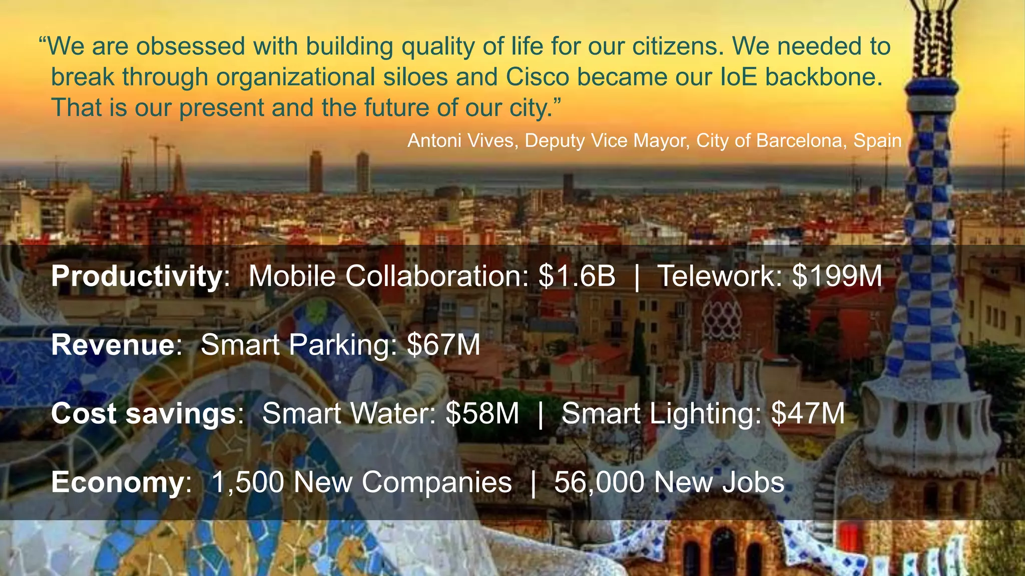 “We are obsessed with building quality of life for our citizens. We needed to 
break through organizational siloes and Cisco became our IoE backbone. 
That is our present and the future of our city.” 
Delivery Business Value 
Connecting the Unconnected Barcelona 
Antoni Vives, Deputy Vice Mayor, City of Barcelona, Spain 
Smart Lighting Smart Buses Smart Water Smart Bus Stop Smart Parking Smart Waste 
Productivity: Mobile Collaboration: $1.6B | Telework: $199M 
Revenue: Smart Parking: $67M 
Cost savings: Smart Water: $58M | Smart Lighting: $47M 
Smart Citizens 
 1,500 New Companies 
 56,000 New Jobs 
 Mobile Collaboration: $1.6B 
 Telework: $199M 
 Smart Parking: $67M 
 Smart Water: $58M 
 Smart Lighting: $47M 
Economy: 1,500 New Companies | 56,000 New Jobs 
Revenue Citizen Experiences Jobs Productivity Cost Avoidance 
©2014 Cisco and/or its affiliates. All rights reserved. Cisco Confidential 20 
 