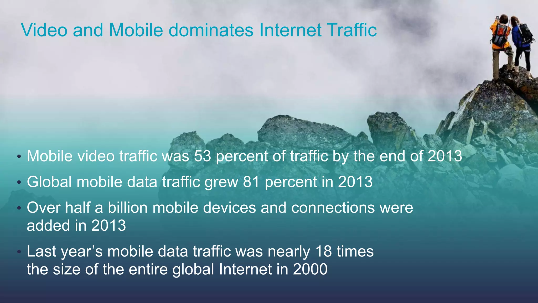 Video and Mobile dominates Internet Traffic 
• Mobile video traffic was 53 percent of traffic by the end of 2013 
• Global mobile data traffic grew 81 percent in 2013 
• Over half a billion mobile devices and connections were 
added in 2013 
• Last year’s mobile data traffic was nearly 18 times 
the size of the entire global Internet in 2000 
© 2013-2014 Cisco and/or its affiliates. All rights reserved. Cisco Confidential 7 
 