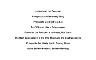Understand the Prospect
Prospects are Extremely Busy
Prospects Get Sold to a Lot
Don’t Sound Like a Salesperson
Focus on the Prospect’s Interests, Not Yours
The Best Salesperson is the One That Asks the Best Questions
Prospects Are Likely Not in Buying Mode
Don’t Sell the Product, Sell the Meeting
 