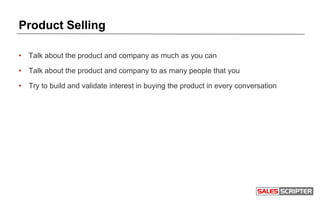 Product Selling
• Talk about the product and company as much as you can
• Talk about the product and company to as many people that you
• Try to build and validate interest in buying the product in every conversation
 