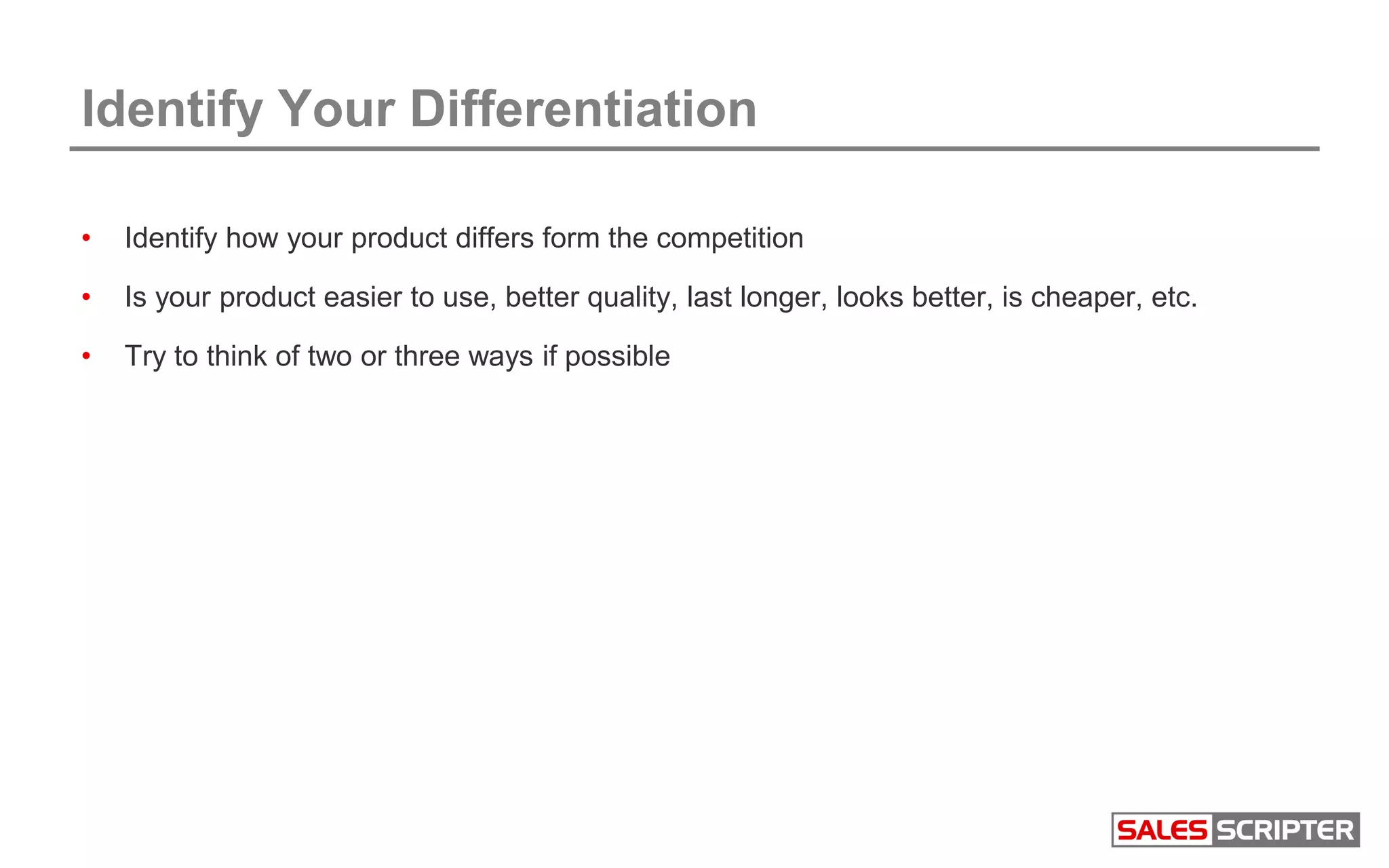Identify Your Differentiation
• Identify how your product differs form the competition
• Is your product easier to use, better quality, last longer, looks better, is cheaper, etc.
• Try to think of two or three ways if possible
 