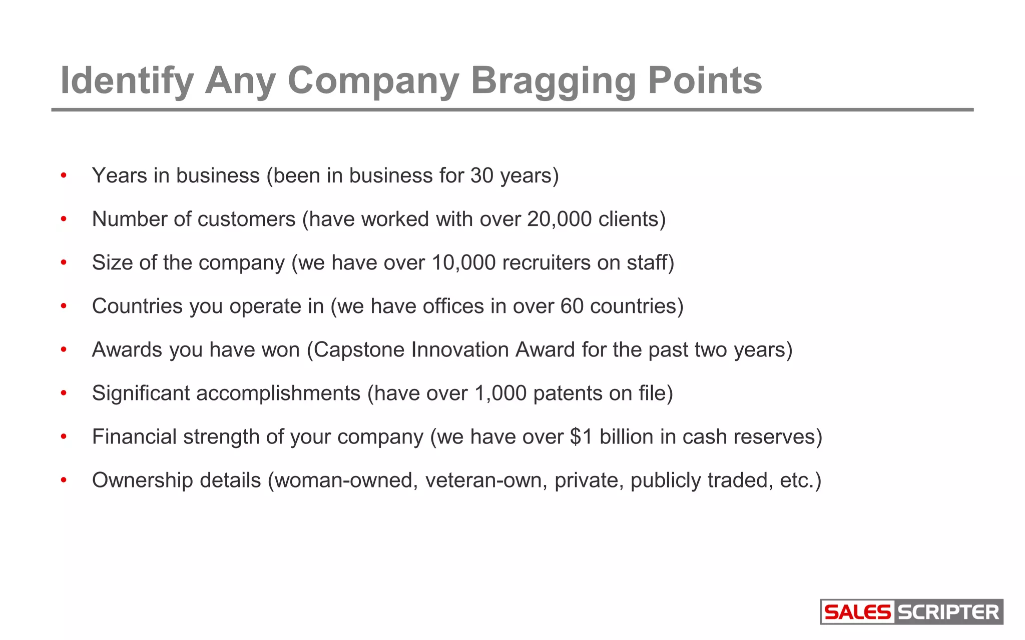 Identify Any Company Bragging Points
• Years in business (been in business for 30 years)
• Number of customers (have worked with over 20,000 clients)
• Size of the company (we have over 10,000 recruiters on staff)
• Countries you operate in (we have offices in over 60 countries)
• Awards you have won (Capstone Innovation Award for the past two years)
• Significant accomplishments (have over 1,000 patents on file)
• Financial strength of your company (we have over $1 billion in cash reserves)
• Ownership details (woman-owned, veteran-own, private, publicly traded, etc.)
 