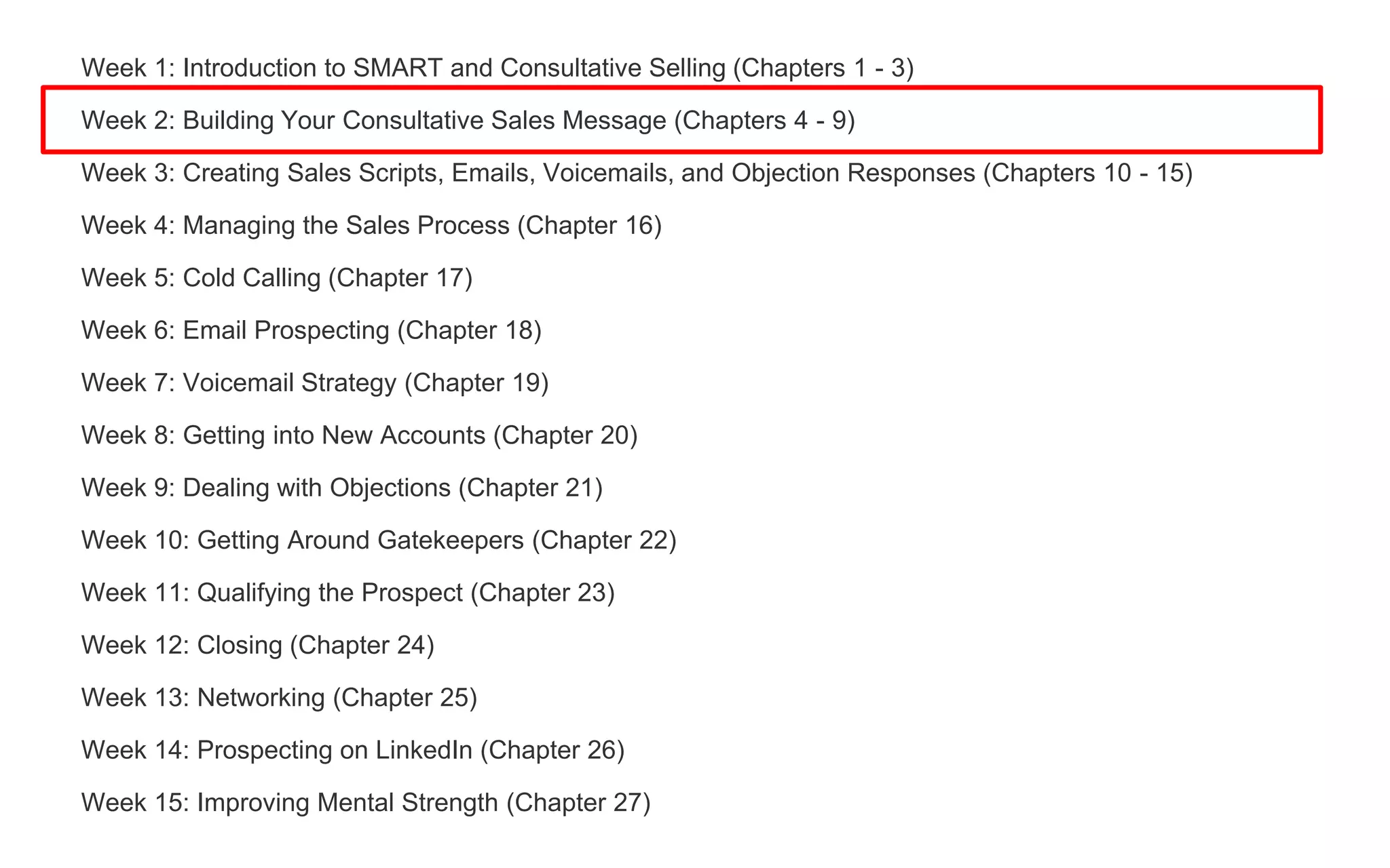 Week 1: Introduction to SMART and Consultative Selling (Chapters 1 - 3)
Week 2: Building Your Consultative Sales Message (Chapters 4 - 9)
Week 3: Creating Sales Scripts, Emails, Voicemails, and Objection Responses (Chapters 10 - 15)
Week 4: Managing the Sales Process (Chapter 16)
Week 5: Cold Calling (Chapter 17)
Week 6: Email Prospecting (Chapter 18)
Week 7: Voicemail Strategy (Chapter 19)
Week 8: Getting into New Accounts (Chapter 20)
Week 9: Dealing with Objections (Chapter 21)
Week 10: Getting Around Gatekeepers (Chapter 22)
Week 11: Qualifying the Prospect (Chapter 23)
Week 12: Closing (Chapter 24)
Week 13: Networking (Chapter 25)
Week 14: Prospecting on LinkedIn (Chapter 26)
Week 15: Improving Mental Strength (Chapter 27)
 