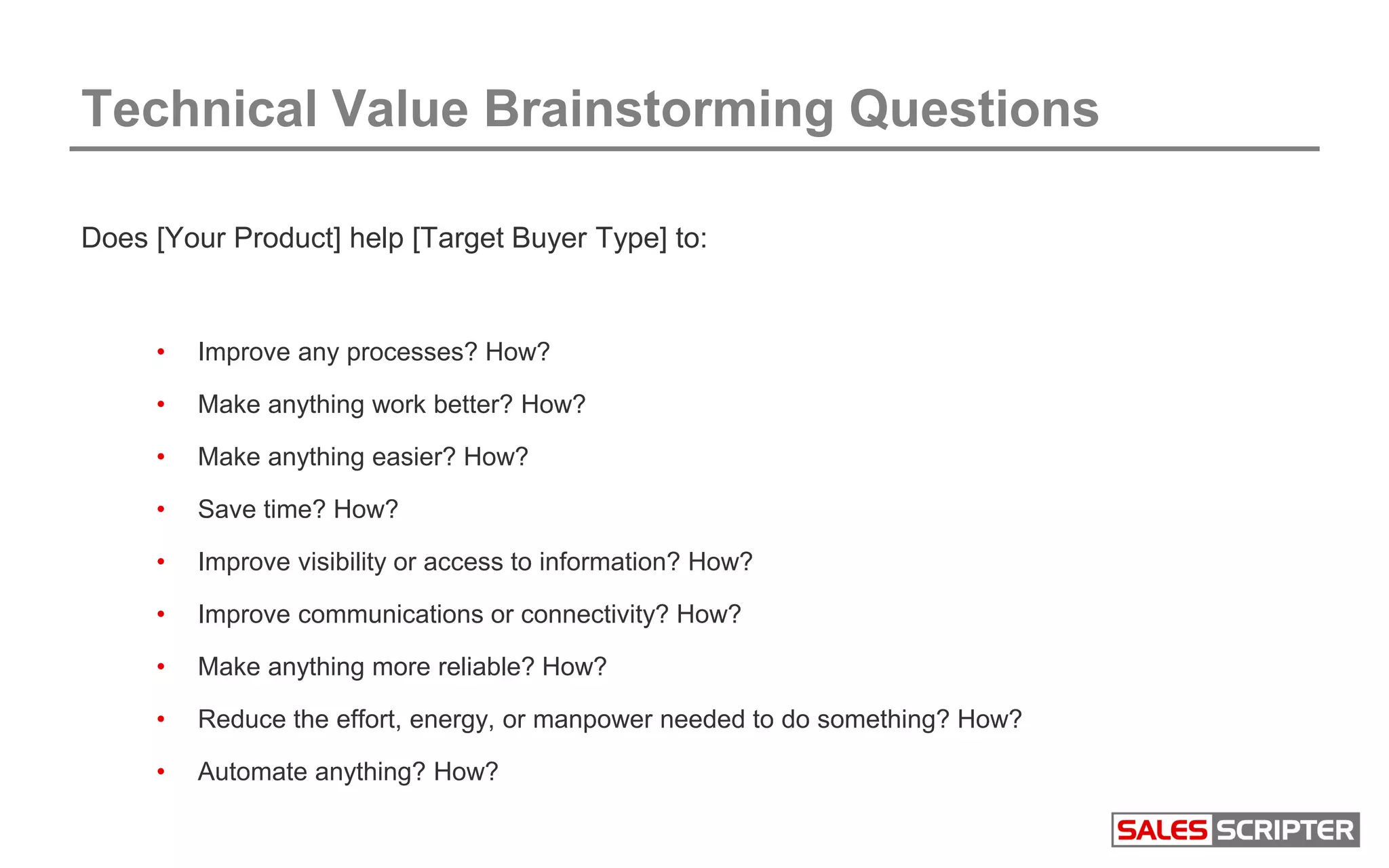 Technical Value Brainstorming Questions
Does [Your Product] help [Target Buyer Type] to:
• Improve any processes? How?
• Make anything work better? How?
• Make anything easier? How?
• Save time? How?
• Improve visibility or access to information? How?
• Improve communications or connectivity? How?
• Make anything more reliable? How?
• Reduce the effort, energy, or manpower needed to do something? How?
• Automate anything? How?
 