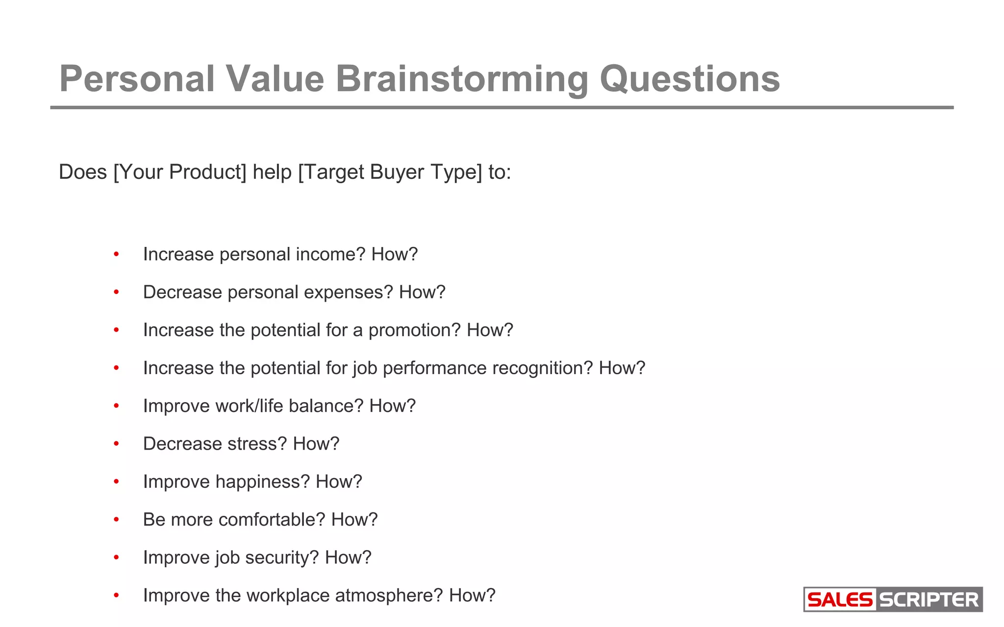 Personal Value Brainstorming Questions
Does [Your Product] help [Target Buyer Type] to:
• Increase personal income? How?
• Decrease personal expenses? How?
• Increase the potential for a promotion? How?
• Increase the potential for job performance recognition? How?
• Improve work/life balance? How?
• Decrease stress? How?
• Improve happiness? How?
• Be more comfortable? How?
• Improve job security? How?
• Improve the workplace atmosphere? How?
 