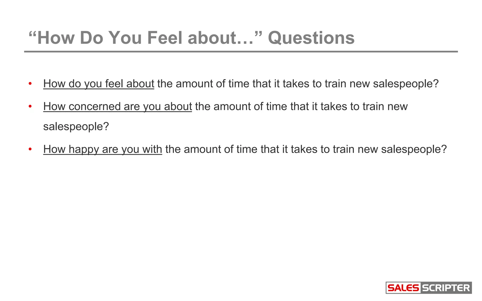 “How Do You Feel about…” Questions
• How do you feel about the amount of time that it takes to train new salespeople?
• How concerned are you about the amount of time that it takes to train new
salespeople?
• How happy are you with the amount of time that it takes to train new salespeople?
 