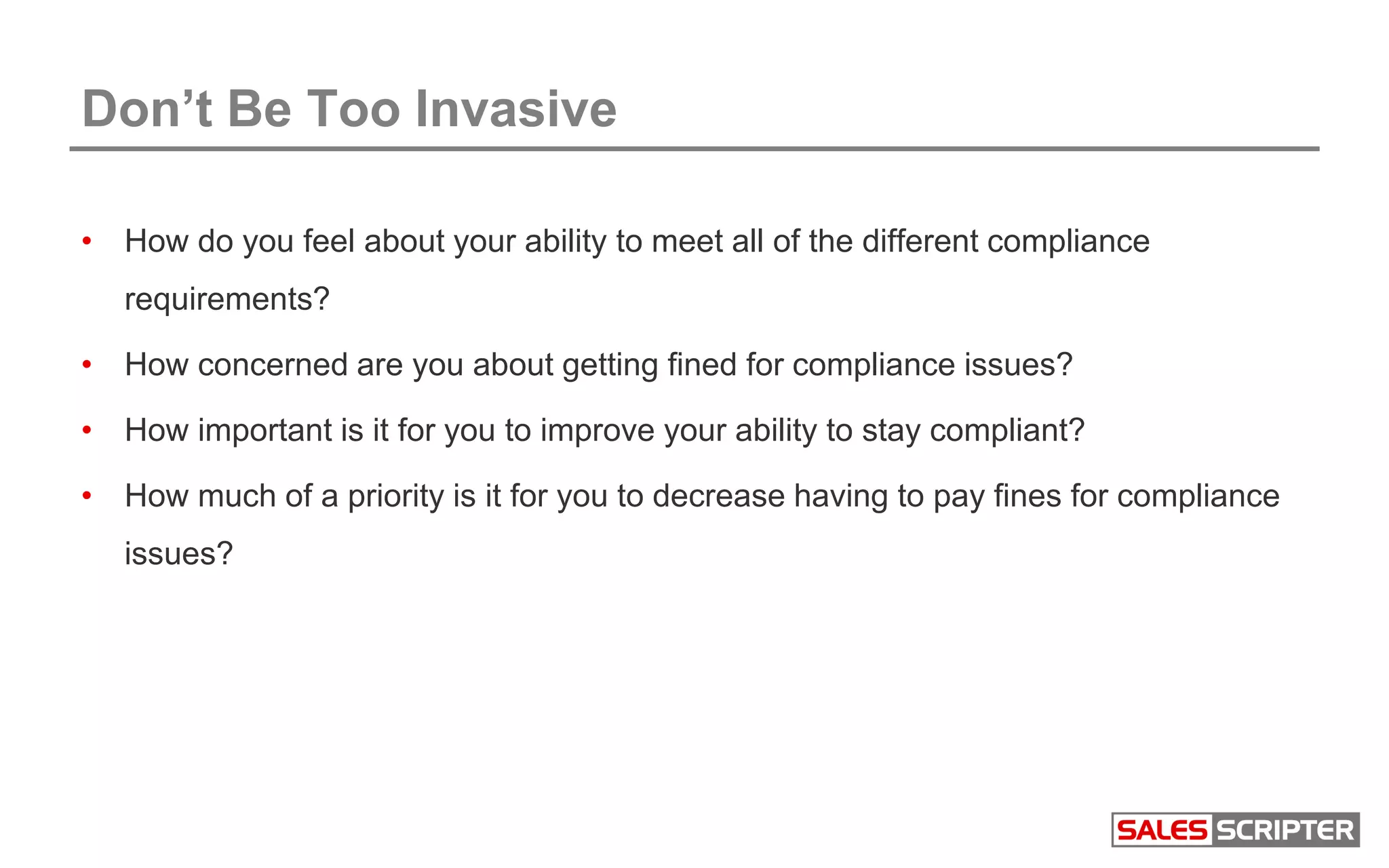 Don’t Be Too Invasive
• How do you feel about your ability to meet all of the different compliance
requirements?
• How concerned are you about getting fined for compliance issues?
• How important is it for you to improve your ability to stay compliant?
• How much of a priority is it for you to decrease having to pay fines for compliance
issues?
 
