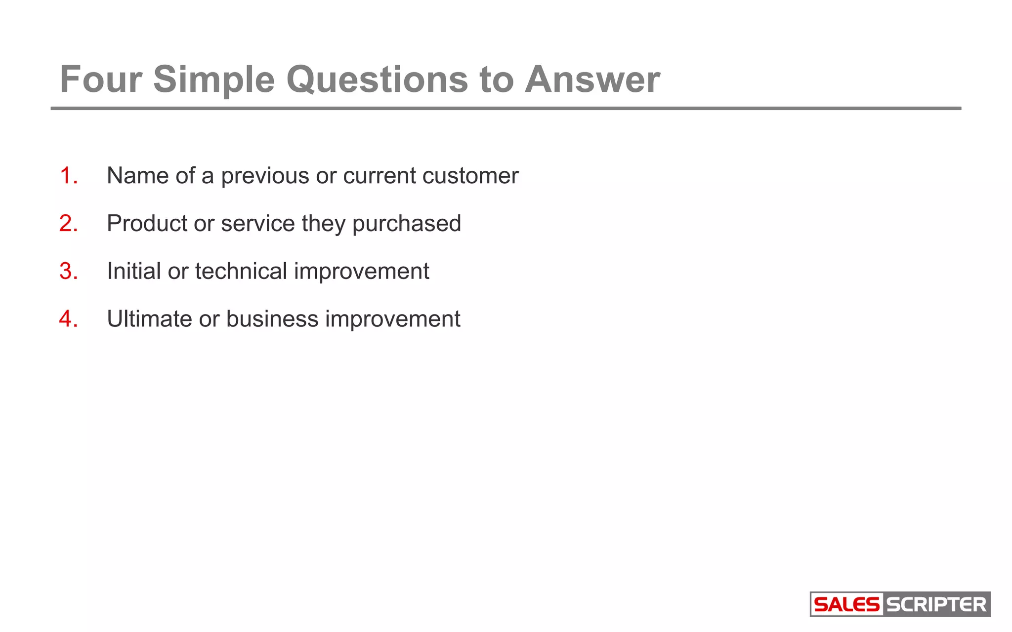 Four Simple Questions to Answer
1. Name of a previous or current customer
2. Product or service they purchased
3. Initial or technical improvement
4. Ultimate or business improvement
 