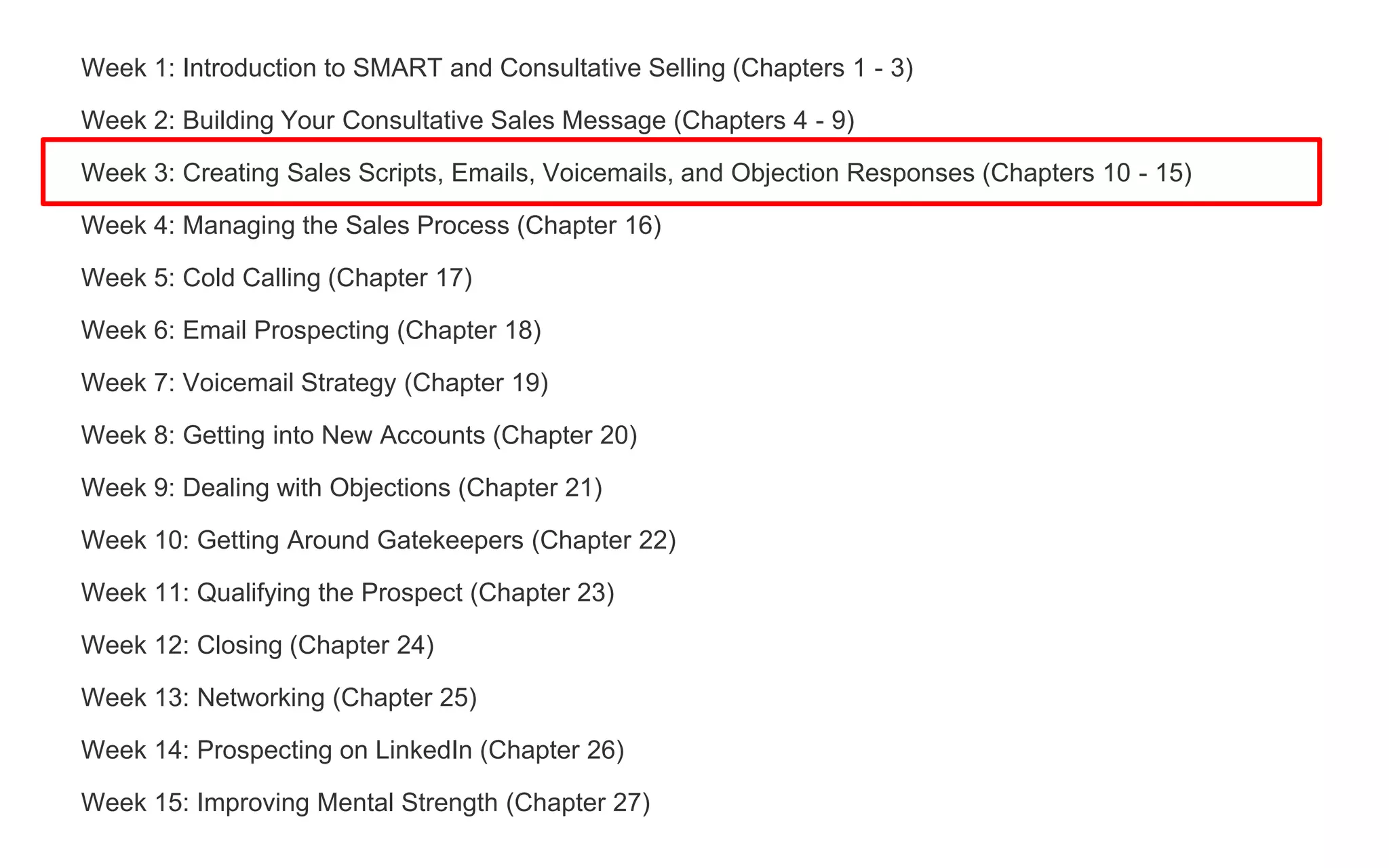 Week 1: Introduction to SMART and Consultative Selling (Chapters 1 - 3)
Week 2: Building Your Consultative Sales Message (Chapters 4 - 9)
Week 3: Creating Sales Scripts, Emails, Voicemails, and Objection Responses (Chapters 10 - 15)
Week 4: Managing the Sales Process (Chapter 16)
Week 5: Cold Calling (Chapter 17)
Week 6: Email Prospecting (Chapter 18)
Week 7: Voicemail Strategy (Chapter 19)
Week 8: Getting into New Accounts (Chapter 20)
Week 9: Dealing with Objections (Chapter 21)
Week 10: Getting Around Gatekeepers (Chapter 22)
Week 11: Qualifying the Prospect (Chapter 23)
Week 12: Closing (Chapter 24)
Week 13: Networking (Chapter 25)
Week 14: Prospecting on LinkedIn (Chapter 26)
Week 15: Improving Mental Strength (Chapter 27)
 