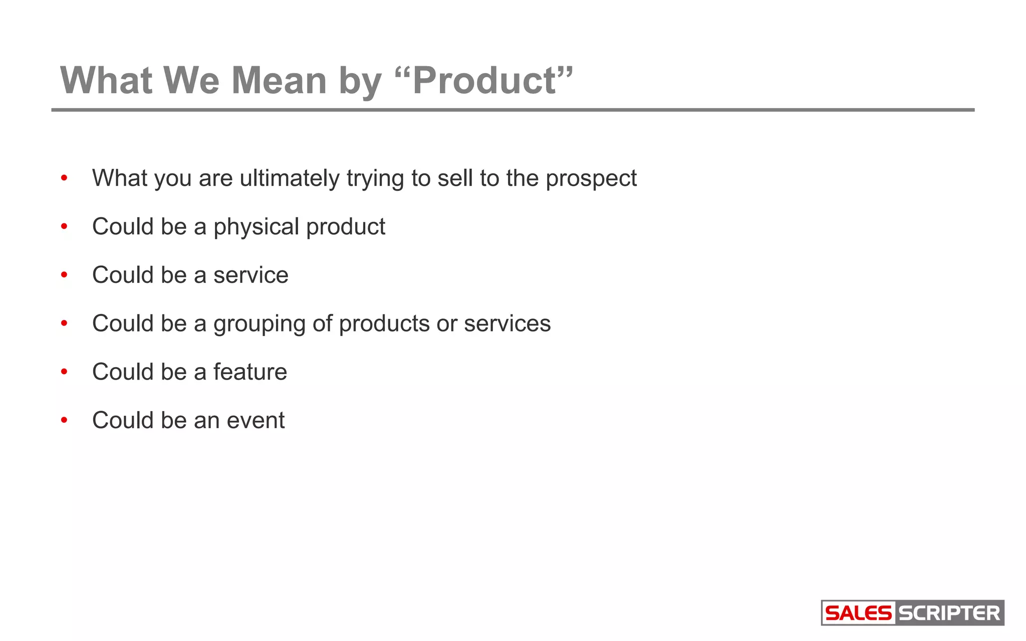 What We Mean by “Product”
• What you are ultimately trying to sell to the prospect
• Could be a physical product
• Could be a service
• Could be a grouping of products or services
• Could be a feature
• Could be an event
 