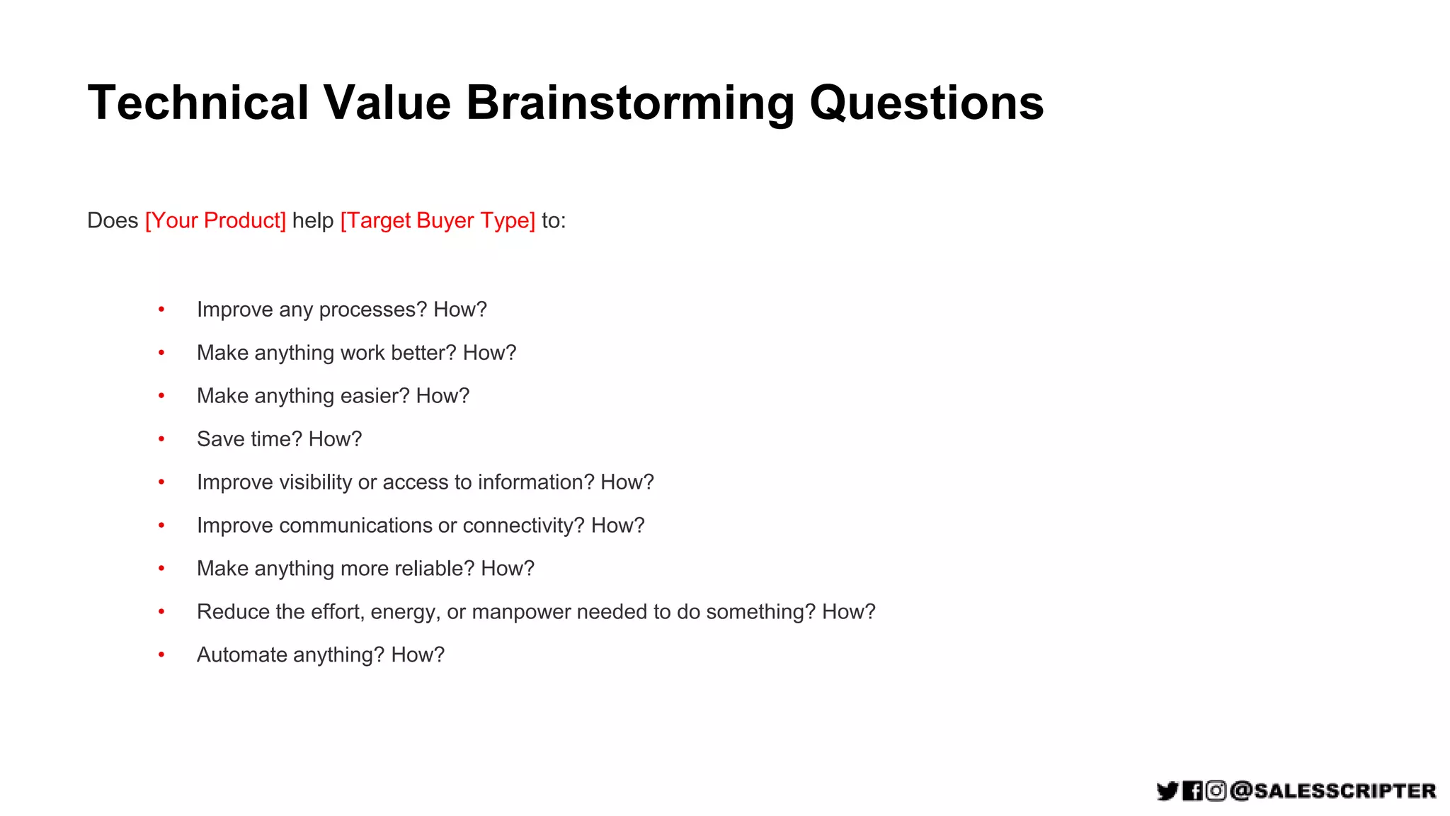 Technical Value Brainstorming Questions
Does [Your Product] help [Target Buyer Type] to:
• Improve any processes? How?
• Make anything work better? How?
• Make anything easier? How?
• Save time? How?
• Improve visibility or access to information? How?
• Improve communications or connectivity? How?
• Make anything more reliable? How?
• Reduce the effort, energy, or manpower needed to do something? How?
• Automate anything? How?
 