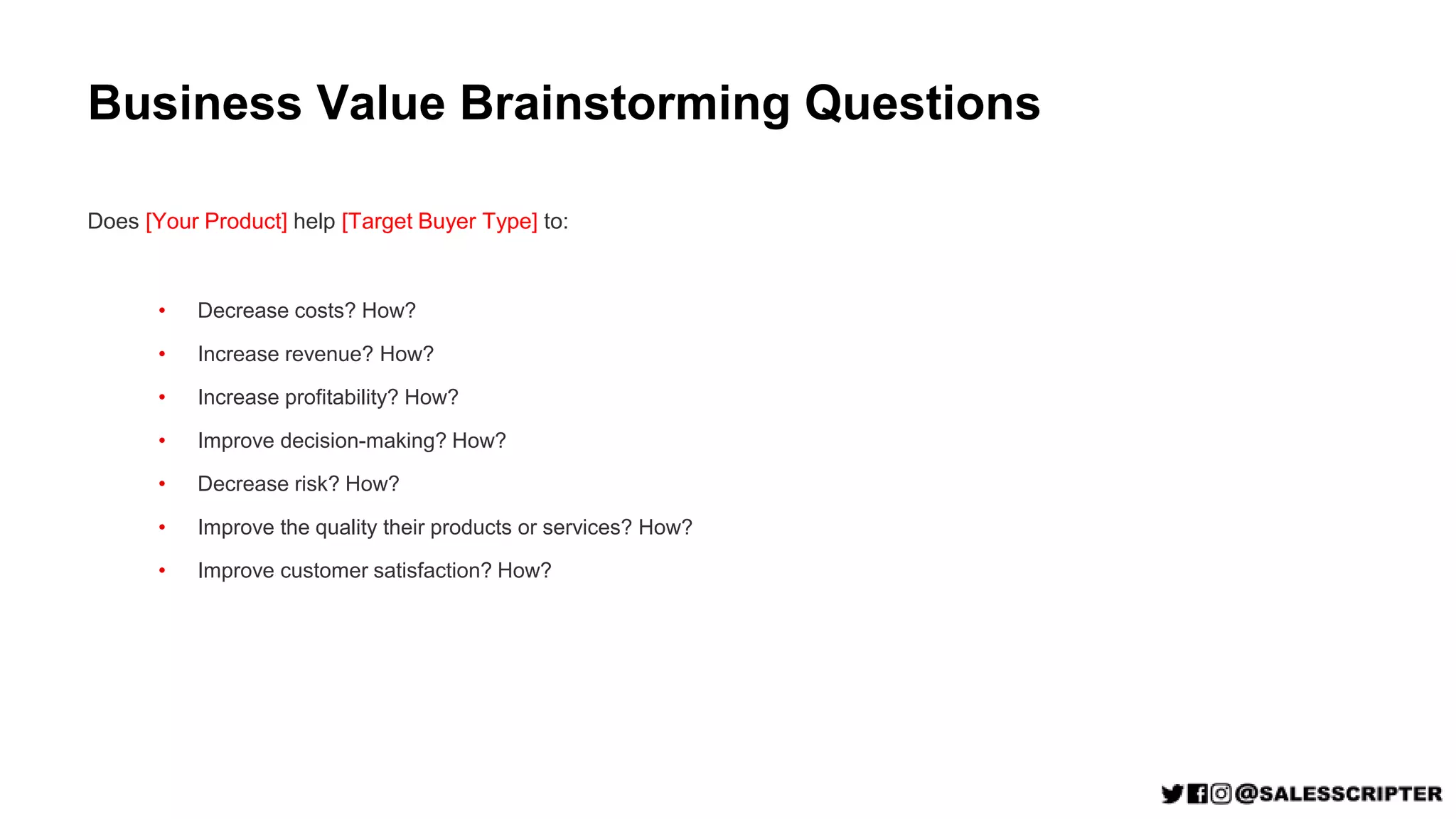 Business Value Brainstorming Questions
Does [Your Product] help [Target Buyer Type] to:
• Decrease costs? How?
• Increase revenue? How?
• Increase profitability? How?
• Improve decision-making? How?
• Decrease risk? How?
• Improve the quality their products or services? How?
• Improve customer satisfaction? How?
 