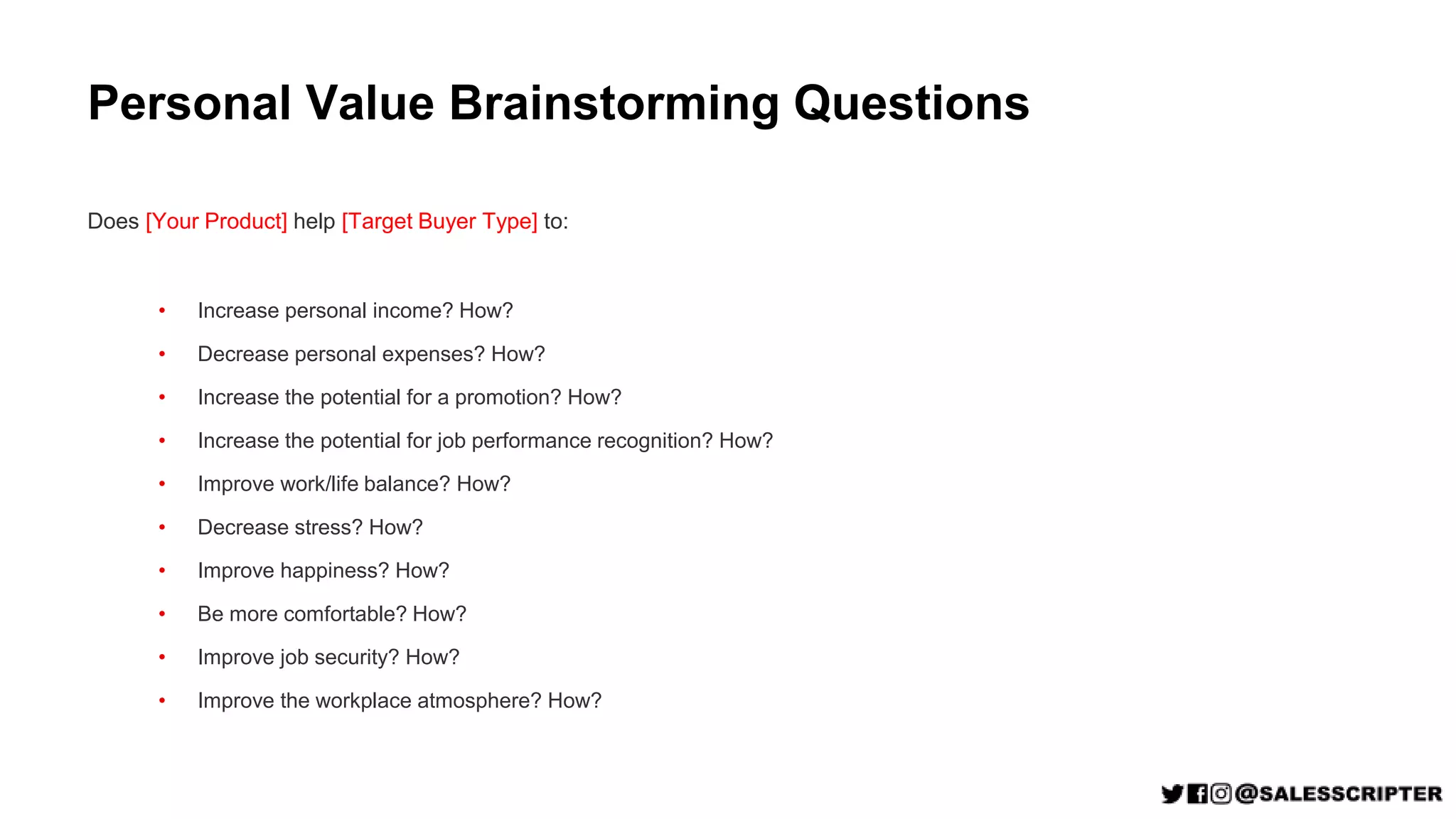 Personal Value Brainstorming Questions
Does [Your Product] help [Target Buyer Type] to:
• Increase personal income? How?
• Decrease personal expenses? How?
• Increase the potential for a promotion? How?
• Increase the potential for job performance recognition? How?
• Improve work/life balance? How?
• Decrease stress? How?
• Improve happiness? How?
• Be more comfortable? How?
• Improve job security? How?
• Improve the workplace atmosphere? How?
 