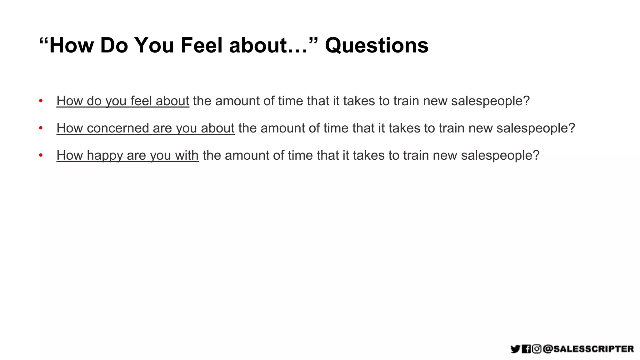 “How Do You Feel about…” Questions
• How do you feel about the amount of time that it takes to train new salespeople?
• How concerned are you about the amount of time that it takes to train new salespeople?
• How happy are you with the amount of time that it takes to train new salespeople?
 