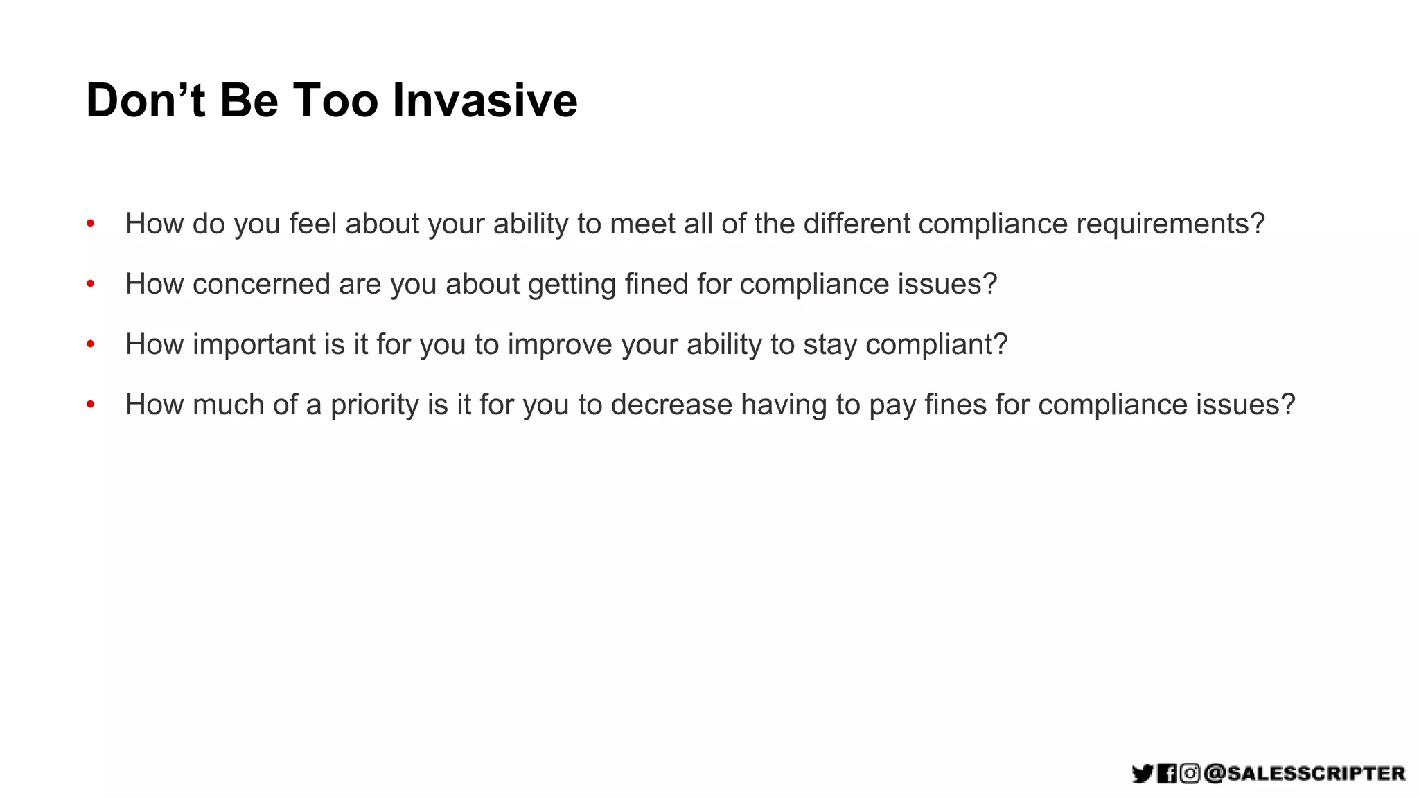 Don’t Be Too Invasive
• How do you feel about your ability to meet all of the different compliance requirements?
• How concerned are you about getting fined for compliance issues?
• How important is it for you to improve your ability to stay compliant?
• How much of a priority is it for you to decrease having to pay fines for compliance issues?
 