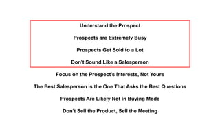 Understand the Prospect
Prospects are Extremely Busy
Prospects Get Sold to a Lot
Don’t Sound Like a Salesperson
Focus on the Prospect’s Interests, Not Yours
The Best Salesperson is the One That Asks the Best Questions
Prospects Are Likely Not in Buying Mode
Don’t Sell the Product, Sell the Meeting
 