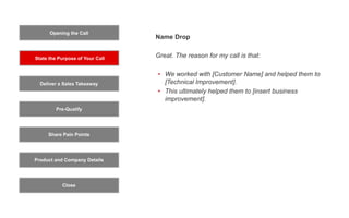 Opening the Call
State the Purpose of Your Call
Pre-Qualify
Product and Company Details
Close
Deliver a Sales Takeaway
Share Pain Points
Name Drop
Great. The reason for my call is that:
• We worked with [Customer Name] and helped them to
[Technical Improvement].
• This ultimately helped them to [insert business
improvement].
 