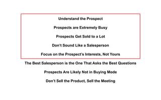Understand the Prospect
Prospects are Extremely Busy
Prospects Get Sold to a Lot
Don’t Sound Like a Salesperson
Focus on the Prospect’s Interests, Not Yours
The Best Salesperson is the One That Asks the Best Questions
Prospects Are Likely Not in Buying Mode
Don’t Sell the Product, Sell the Meeting
 