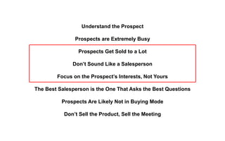 Understand the Prospect
Prospects are Extremely Busy
Prospects Get Sold to a Lot
Don’t Sound Like a Salesperson
Focus on the Prospect’s Interests, Not Yours
The Best Salesperson is the One That Asks the Best Questions
Prospects Are Likely Not in Buying Mode
Don’t Sell the Product, Sell the Meeting
 